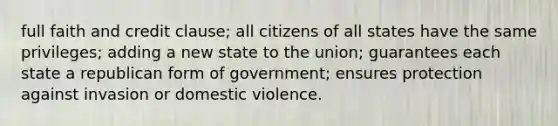 full faith and credit clause; all citizens of all states have the same privileges; adding a new state to the union; guarantees each state a republican form of government; ensures protection against invasion or domestic violence.