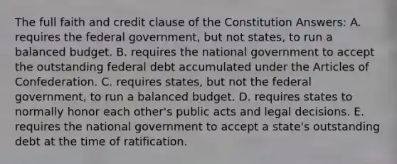 The full faith and credit clause of the Constitution Answers: A. requires the federal government, but not states, to run a balanced budget. B. requires the national government to accept the outstanding federal debt accumulated under the Articles of Confederation. C. requires states, but not the federal government, to run a balanced budget. D. requires states to normally honor each other's public acts and legal decisions. E. requires the national government to accept a state's outstanding debt at the time of ratification.