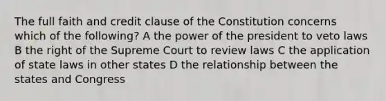 The full faith and credit clause of the Constitution concerns which of the following? A the power of the president to veto laws B the right of the Supreme Court to review laws C the application of state laws in other states D the relationship between the states and Congress