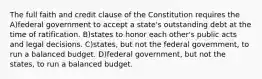 The full faith and credit clause of the Constitution requires the A)federal government to accept a state's outstanding debt at the time of ratification. B)states to honor each other's public acts and legal decisions. C)states, but not the federal government, to run a balanced budget. D)federal government, but not the states, to run a balanced budget.