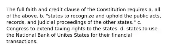 The full faith and credit clause of the Constitution requires a. all of the above. b. "states to recognize and uphold the public acts, records, and judicial proceedings of the other states." c. Congress to extend taxing rights to the states. d. states to use the National Bank of Unites States for their financial transactions.