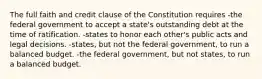 The full faith and credit clause of the Constitution requires -the federal government to accept a state's outstanding debt at the time of ratification. -states to honor each other's public acts and legal decisions. -states, but not the federal government, to run a balanced budget. -the federal government, but not states, to run a balanced budget.