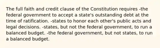 The full faith and credit clause of the Constitution requires -the federal government to accept a state's outstanding debt at the time of ratification. -states to honor each other's public acts and legal decisions. -states, but not the federal government, to run a balanced budget. -the federal government, but not states, to run a balanced budget.