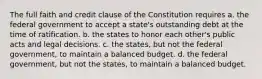 The full faith and credit clause of the Constitution requires a. the federal government to accept a state's outstanding debt at the time of ratification. b. the states to honor each other's public acts and legal decisions. c. the states, but not the federal government, to maintain a balanced budget. d. the federal government, but not the states, to maintain a balanced budget.