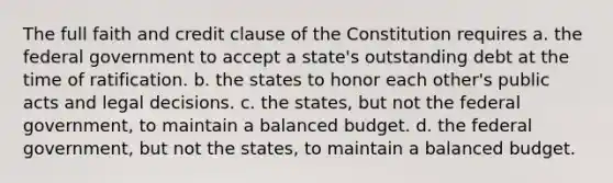 The full faith and credit clause of the Constitution requires a. the federal government to accept a state's outstanding debt at the time of ratification. b. the states to honor each other's public acts and legal decisions. c. the states, but not the federal government, to maintain a balanced budget. d. the federal government, but not the states, to maintain a balanced budget.