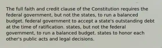 The full faith and credit clause of the Constitution requires the federal government, but not the states, to run a balanced budget. federal government to accept a state's outstanding debt at the time of ratification. states, but not the federal government, to run a balanced budget. states to honor each other's public acts and legal decisions.