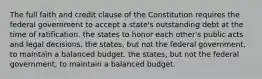 The full faith and credit clause of the Constitution requires the federal government to accept a state's outstanding debt at the time of ratification. the states to honor each other's public acts and legal decisions. the states, but not the federal government, to maintain a balanced budget. the states, but not the federal government, to maintain a balanced budget.