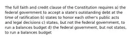 The full faith and credit clause of the Constitution requires a) the federal government to accept a state's outstanding debt at the time of ratification b) states to honor each other's public acts and legal decisions c) states, but not the federal government, to run a balances budget d) the federal government, but not states, to run a balances budget