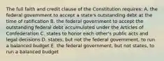 The full faith and credit clause of the Constitution requires: A. the federal government to accept a state's outstanding debt at the time of ratification B. the federal government to accept the outstanding federal debt accumulated under the Articles of Confederation C. states to honor each other's public acts and legal decisions D. states, but not the federal government, to run a balanced budget E. the federal government, but not states, to run a balanced budget