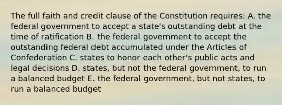 The full faith and credit clause of the Constitution requires: A. the federal government to accept a state's outstanding debt at the time of ratification B. the federal government to accept the outstanding federal debt accumulated under <a href='https://www.questionai.com/knowledge/k5NDraRCFC-the-articles-of-confederation' class='anchor-knowledge'>the articles of confederation</a> C. states to honor each other's public acts and legal decisions D. states, but not the federal government, to run a balanced budget E. the federal government, but not states, to run a balanced budget