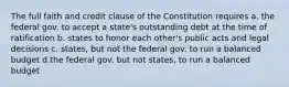 The full faith and credit clause of the Constitution requires a. the federal gov. to accept a state's outstanding debt at the time of ratification b. states to honor each other's public acts and legal decisions c. states, but not the federal gov. to run a balanced budget d.the federal gov. but not states, to run a balanced budget