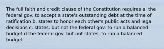 The full faith and credit clause of the Constitution requires a. the federal gov. to accept a state's outstanding debt at the time of ratification b. states to honor each other's public acts and legal decisions c. states, but not the federal gov. to run a balanced budget d.the federal gov. but not states, to run a balanced budget