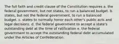 The full faith and credit clause of the Constitution requires a. the federal government, but not states, to run a balanced budget. b. states, but not the federal government, to run a balanced budget. c. states to normally honor each other's public acts and legal decisions. d. the federal government to accept a state's outstanding debt at the time of ratification e. the federal government to accept the outstanding federal debt accumulated under the Articles of Confederation.