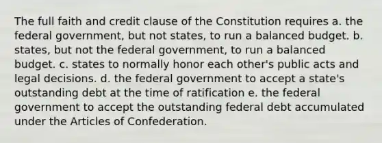 The full faith and credit clause of the Constitution requires a. the federal government, but not states, to run a balanced budget. b. states, but not the federal government, to run a balanced budget. c. states to normally honor each other's public acts and legal decisions. d. the federal government to accept a state's outstanding debt at the time of ratification e. the federal government to accept the outstanding federal debt accumulated under the Articles of Confederation.