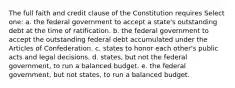 The full faith and credit clause of the Constitution requires Select one: a. the federal government to accept a state's outstanding debt at the time of ratification. b. the federal government to accept the outstanding federal debt accumulated under the Articles of Confederation. c. states to honor each other's public acts and legal decisions. d. states, but not the federal government, to run a balanced budget. e. the federal government, but not states, to run a balanced budget.