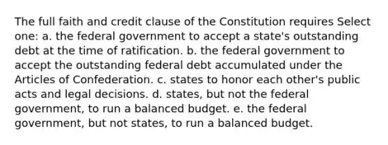 The full faith and credit clause of the Constitution requires Select one: a. the federal government to accept a state's outstanding debt at the time of ratification. b. the federal government to accept the outstanding federal debt accumulated under the Articles of Confederation. c. states to honor each other's public acts and legal decisions. d. states, but not the federal government, to run a balanced budget. e. the federal government, but not states, to run a balanced budget.