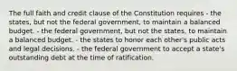 The full faith and credit clause of the Constitution requires - the states, but not the federal government, to maintain a balanced budget. - the federal government, but not the states, to maintain a balanced budget. - the states to honor each other's public acts and legal decisions. - the federal government to accept a state's outstanding debt at the time of ratification.