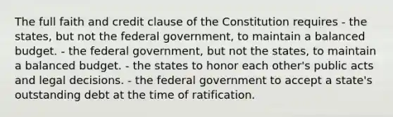 The full faith and credit clause of the Constitution requires - the states, but not the federal government, to maintain a balanced budget. - the federal government, but not the states, to maintain a balanced budget. - the states to honor each other's public acts and legal decisions. - the federal government to accept a state's outstanding debt at the time of ratification.