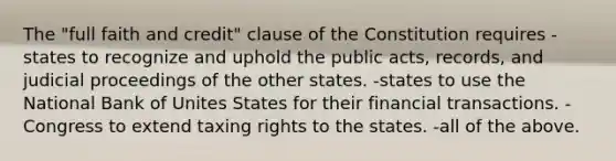 The "full faith and credit" clause of the Constitution requires -states to recognize and uphold the public acts, records, and judicial proceedings of the other states. -states to use the National Bank of Unites States for their financial transactions. -Congress to extend taxing rights to the states. -all of the above.