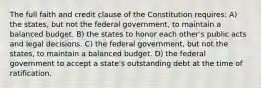 The full faith and credit clause of the Constitution requires: A) the states, but not the federal government, to maintain a balanced budget. B) the states to honor each other's public acts and legal decisions. C) the federal government, but not the states, to maintain a balanced budget. D) the federal government to accept a state's outstanding debt at the time of ratification.