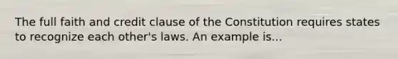 The full faith and credit clause of the Constitution requires states to recognize each other's laws. An example is...