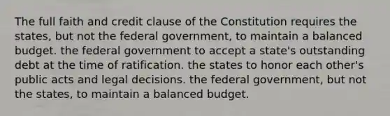 The full faith and credit clause of the Constitution requires the states, but not the federal government, to maintain a balanced budget. the federal government to accept a state's outstanding debt at the time of ratification. the states to honor each other's public acts and legal decisions. the federal government, but not the states, to maintain a balanced budget.