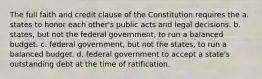 The full faith and credit clause of the Constitution requires the a. states to honor each other's public acts and legal decisions. b. states, but not the federal government, to run a balanced budget. c. federal government, but not the states, to run a balanced budget. d. federal government to accept a state's outstanding debt at the time of ratification.