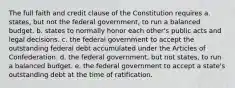 The full faith and credit clause of the Constitution requires a. states, but not the federal government, to run a balanced budget. b. states to normally honor each other's public acts and legal decisions. c. the federal government to accept the outstanding federal debt accumulated under the Articles of Confederation. d. the federal government, but not states, to run a balanced budget. e. the federal government to accept a state's outstanding debt at the time of ratification.