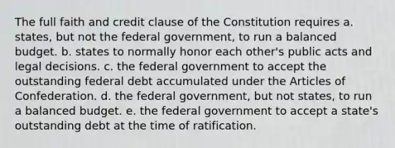 The full faith and credit clause of the Constitution requires a. states, but not the federal government, to run a balanced budget. b. states to normally honor each other's public acts and legal decisions. c. the federal government to accept the outstanding federal debt accumulated under the Articles of Confederation. d. the federal government, but not states, to run a balanced budget. e. the federal government to accept a state's outstanding debt at the time of ratification.