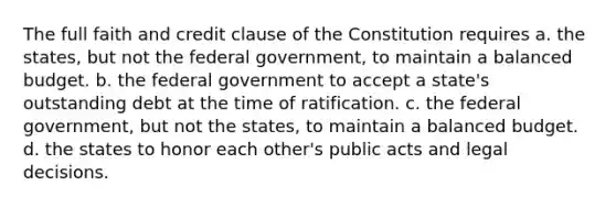 The full faith and credit clause of the Constitution requires a. the states, but not the federal government, to maintain a balanced budget. b. the federal government to accept a state's outstanding debt at the time of ratification. c. the federal government, but not the states, to maintain a balanced budget. d. the states to honor each other's public acts and legal decisions.