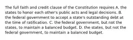 The full faith and credit clause of the Constitution requires A. the states to honor each other's public acts and legal decisions. B. the federal government to accept a state's outstanding debt at the time of ratification. C. the federal government, but not the states, to maintain a balanced budget. D. the states, but not the federal government, to maintain a balanced budget.