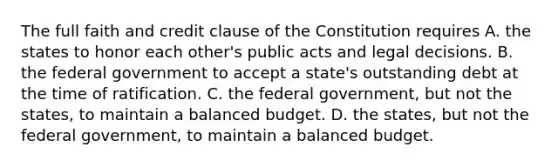 The full faith and credit clause of the Constitution requires A. the states to honor each other's public acts and legal decisions. B. the federal government to accept a state's outstanding debt at the time of ratification. C. the federal government, but not the states, to maintain a balanced budget. D. the states, but not the federal government, to maintain a balanced budget.