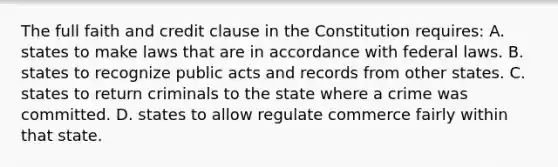 The full faith and credit clause in the Constitution requires: A. states to make laws that are in accordance with federal laws. B. states to recognize public acts and records from other states. C. states to return criminals to the state where a crime was committed. D. states to allow regulate commerce fairly within that state.