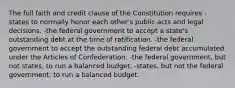 The full faith and credit clause of the Constitution requires -states to normally honor each other's public acts and legal decisions. -the federal government to accept a state's outstanding debt at the time of ratification. -the federal government to accept the outstanding federal debt accumulated under the Articles of Confederation. -the federal government, but not states, to run a balanced budget. -states, but not the federal government, to run a balanced budget.