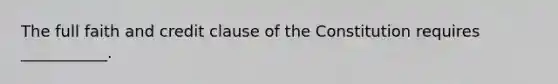 The full faith and credit clause of the Constitution requires ___________.