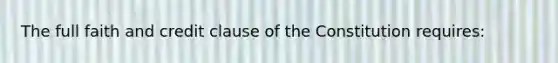 The full faith and credit clause of the Constitution requires: