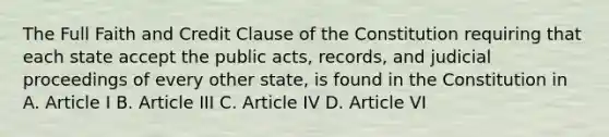 The Full Faith and Credit Clause of the Constitution requiring that each state accept the public acts, records, and judicial proceedings of every other state, is found in the Constitution in A. Article I B. Article III C. Article IV D. Article VI