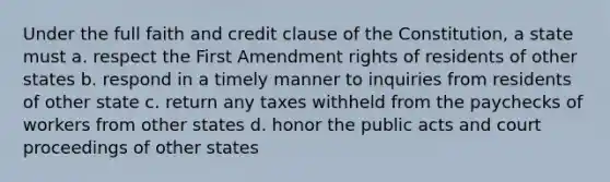 Under the full faith and credit clause of the Constitution, a state must a. respect the First Amendment rights of residents of other states b. respond in a timely manner to inquiries from residents of other state c. return any taxes withheld from the paychecks of workers from other states d. honor the public acts and court proceedings of other states