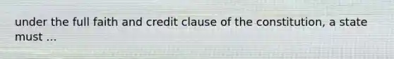 under the full faith and credit clause of the constitution, a state must ...