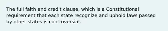 The full faith and credit clause, which is a Constitutional requirement that each state recognize and uphold laws passed by other states is controversial.