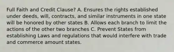 Full Faith and Credit Clause? A. Ensures the rights established under deeds, will, contracts, and similar instruments in one state will be honored by other states B. Allows each branch to limit the actions of the other two branches C. Prevent States from establishing Laws and regulations that would interfere with trade and commerce amount states.