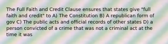 The Full Faith and Credit Clause ensures that states give "full faith and credit" to A) The Constitution B) A republican form of gov C) The public acts and official records of other states D) a person convicted of a crime that was not a criminal act at the time it was