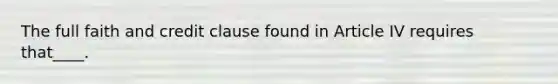 The full faith and credit clause found in Article IV requires that____.