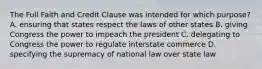 The Full Faith and Credit Clause was intended for which purpose? A. ensuring that states respect the laws of other states B. giving Congress the power to impeach the president C. delegating to Congress the power to regulate interstate commerce D. specifying the supremacy of national law over state law