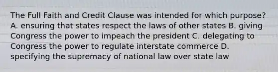 The Full Faith and Credit Clause was intended for which purpose? A. ensuring that states respect the laws of other states B. giving Congress the power to impeach the president C. delegating to Congress the power to regulate interstate commerce D. specifying the supremacy of national law over state law