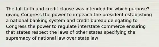 The full faith and credit clause was intended for which purpose? giving Congress the power to impeach the president establishing a national banking system and credit bureau delegating to Congress the power to regulate interstate commerce ensuring that states respect the laws of other states specifying the supremacy of national law over state law