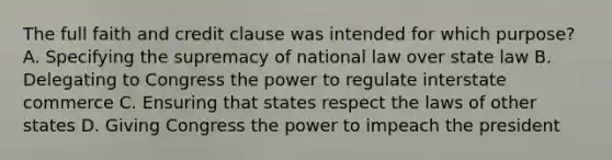 The full faith and credit clause was intended for which purpose? A. Specifying the supremacy of national law over state law B. Delegating to Congress the power to regulate interstate commerce C. Ensuring that states respect the laws of other states D. Giving Congress the power to impeach the president