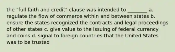 the "full faith and credit" clause was intended to ________ a. regulate the flow of commerce within and between states b. ensure the states recognized the contracts and legal proceedings of other states c. give value to the issuing of federal currency and coins d. signal to foreign countries that the United States was to be trusted