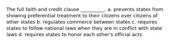 The full faith and credit clause __________. a. prevents states from showing preferential treatment to their citizens over citizens of other states b. regulates commerce between states c. requires states to follow national laws when they are in conflict with state laws d. requires states to honor each other's official acts