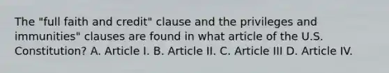 The "full faith and credit" clause and the privileges and immunities" clauses are found in what article of the U.S. Constitution? A. Article I. B. Article II. C. Article III D. Article IV.